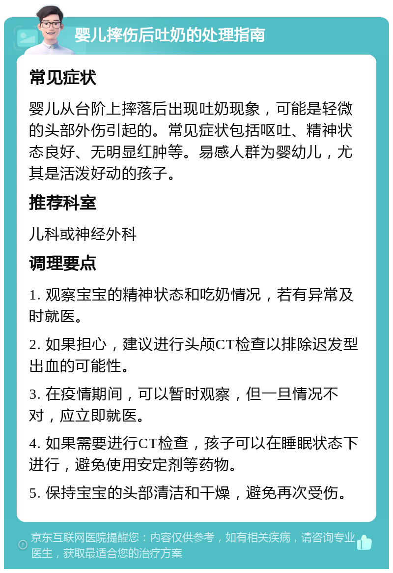 婴儿摔伤后吐奶的处理指南 常见症状 婴儿从台阶上摔落后出现吐奶现象，可能是轻微的头部外伤引起的。常见症状包括呕吐、精神状态良好、无明显红肿等。易感人群为婴幼儿，尤其是活泼好动的孩子。 推荐科室 儿科或神经外科 调理要点 1. 观察宝宝的精神状态和吃奶情况，若有异常及时就医。 2. 如果担心，建议进行头颅CT检查以排除迟发型出血的可能性。 3. 在疫情期间，可以暂时观察，但一旦情况不对，应立即就医。 4. 如果需要进行CT检查，孩子可以在睡眠状态下进行，避免使用安定剂等药物。 5. 保持宝宝的头部清洁和干燥，避免再次受伤。