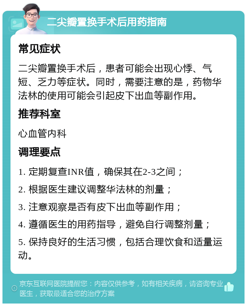 二尖瓣置换手术后用药指南 常见症状 二尖瓣置换手术后，患者可能会出现心悸、气短、乏力等症状。同时，需要注意的是，药物华法林的使用可能会引起皮下出血等副作用。 推荐科室 心血管内科 调理要点 1. 定期复查INR值，确保其在2-3之间； 2. 根据医生建议调整华法林的剂量； 3. 注意观察是否有皮下出血等副作用； 4. 遵循医生的用药指导，避免自行调整剂量； 5. 保持良好的生活习惯，包括合理饮食和适量运动。