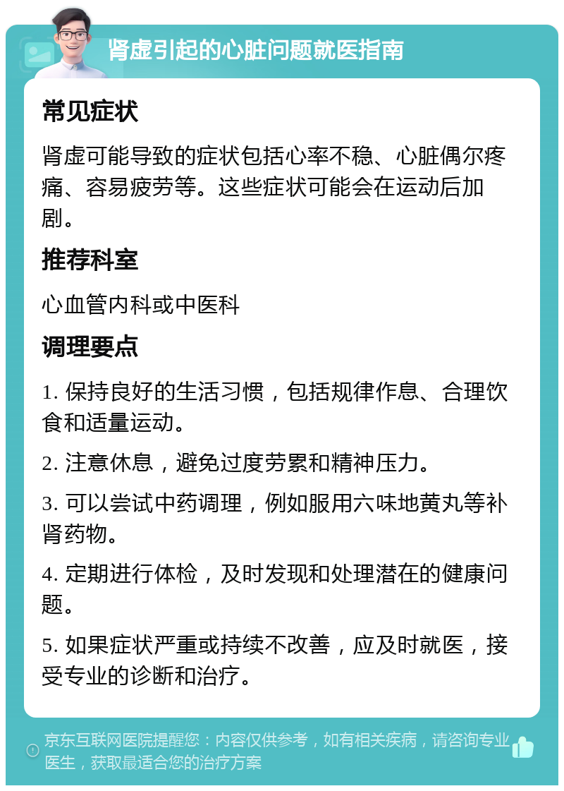 肾虚引起的心脏问题就医指南 常见症状 肾虚可能导致的症状包括心率不稳、心脏偶尔疼痛、容易疲劳等。这些症状可能会在运动后加剧。 推荐科室 心血管内科或中医科 调理要点 1. 保持良好的生活习惯，包括规律作息、合理饮食和适量运动。 2. 注意休息，避免过度劳累和精神压力。 3. 可以尝试中药调理，例如服用六味地黄丸等补肾药物。 4. 定期进行体检，及时发现和处理潜在的健康问题。 5. 如果症状严重或持续不改善，应及时就医，接受专业的诊断和治疗。