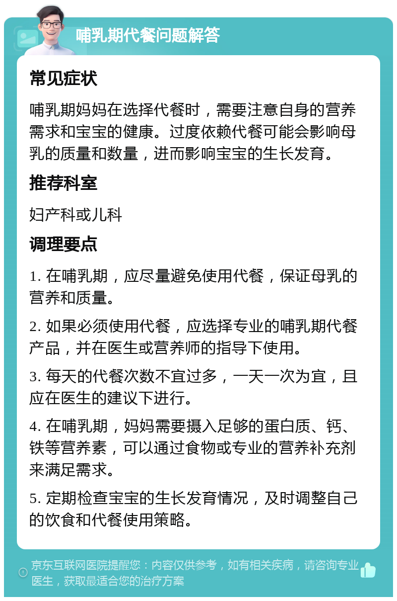 哺乳期代餐问题解答 常见症状 哺乳期妈妈在选择代餐时，需要注意自身的营养需求和宝宝的健康。过度依赖代餐可能会影响母乳的质量和数量，进而影响宝宝的生长发育。 推荐科室 妇产科或儿科 调理要点 1. 在哺乳期，应尽量避免使用代餐，保证母乳的营养和质量。 2. 如果必须使用代餐，应选择专业的哺乳期代餐产品，并在医生或营养师的指导下使用。 3. 每天的代餐次数不宜过多，一天一次为宜，且应在医生的建议下进行。 4. 在哺乳期，妈妈需要摄入足够的蛋白质、钙、铁等营养素，可以通过食物或专业的营养补充剂来满足需求。 5. 定期检查宝宝的生长发育情况，及时调整自己的饮食和代餐使用策略。