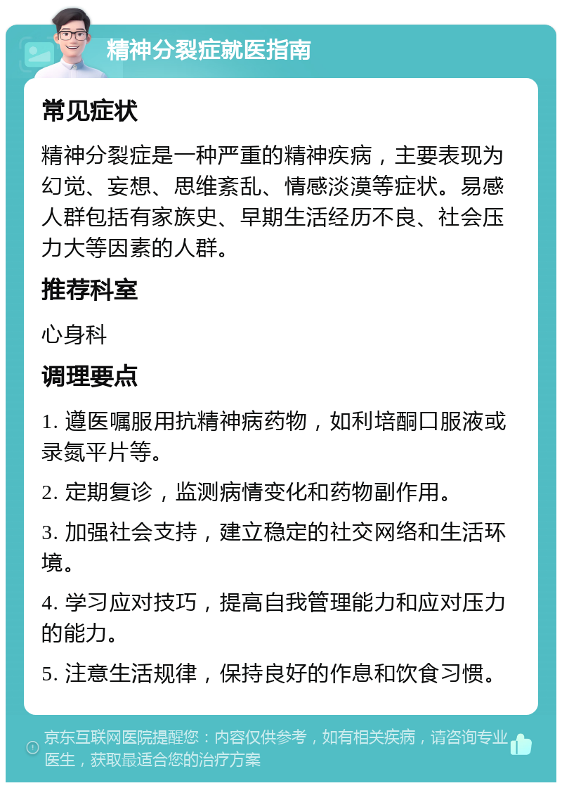 精神分裂症就医指南 常见症状 精神分裂症是一种严重的精神疾病，主要表现为幻觉、妄想、思维紊乱、情感淡漠等症状。易感人群包括有家族史、早期生活经历不良、社会压力大等因素的人群。 推荐科室 心身科 调理要点 1. 遵医嘱服用抗精神病药物，如利培酮口服液或录氮平片等。 2. 定期复诊，监测病情变化和药物副作用。 3. 加强社会支持，建立稳定的社交网络和生活环境。 4. 学习应对技巧，提高自我管理能力和应对压力的能力。 5. 注意生活规律，保持良好的作息和饮食习惯。