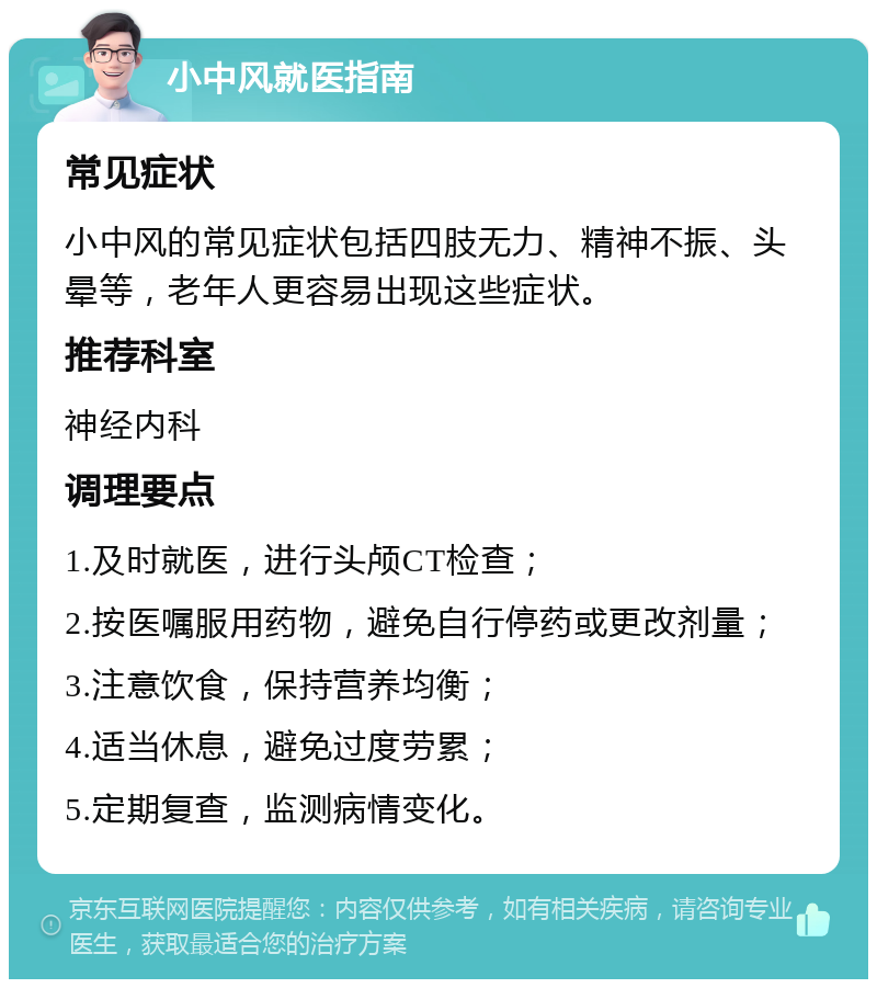 小中风就医指南 常见症状 小中风的常见症状包括四肢无力、精神不振、头晕等，老年人更容易出现这些症状。 推荐科室 神经内科 调理要点 1.及时就医，进行头颅CT检查； 2.按医嘱服用药物，避免自行停药或更改剂量； 3.注意饮食，保持营养均衡； 4.适当休息，避免过度劳累； 5.定期复查，监测病情变化。