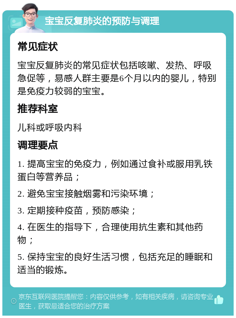 宝宝反复肺炎的预防与调理 常见症状 宝宝反复肺炎的常见症状包括咳嗽、发热、呼吸急促等，易感人群主要是6个月以内的婴儿，特别是免疫力较弱的宝宝。 推荐科室 儿科或呼吸内科 调理要点 1. 提高宝宝的免疫力，例如通过食补或服用乳铁蛋白等营养品； 2. 避免宝宝接触烟雾和污染环境； 3. 定期接种疫苗，预防感染； 4. 在医生的指导下，合理使用抗生素和其他药物； 5. 保持宝宝的良好生活习惯，包括充足的睡眠和适当的锻炼。