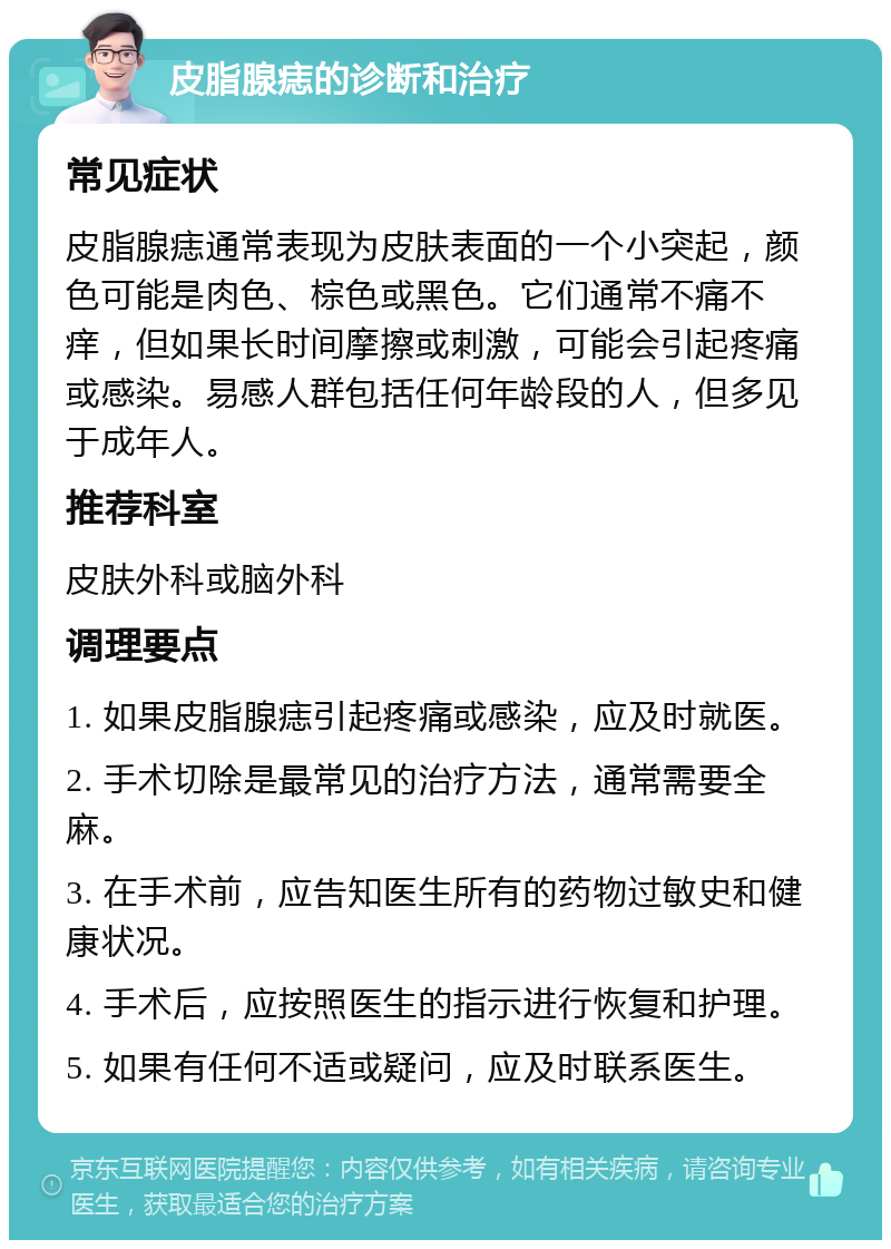 皮脂腺痣的诊断和治疗 常见症状 皮脂腺痣通常表现为皮肤表面的一个小突起，颜色可能是肉色、棕色或黑色。它们通常不痛不痒，但如果长时间摩擦或刺激，可能会引起疼痛或感染。易感人群包括任何年龄段的人，但多见于成年人。 推荐科室 皮肤外科或脑外科 调理要点 1. 如果皮脂腺痣引起疼痛或感染，应及时就医。 2. 手术切除是最常见的治疗方法，通常需要全麻。 3. 在手术前，应告知医生所有的药物过敏史和健康状况。 4. 手术后，应按照医生的指示进行恢复和护理。 5. 如果有任何不适或疑问，应及时联系医生。