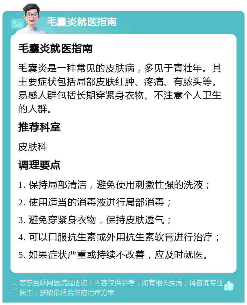 毛囊炎就医指南 毛囊炎就医指南 毛囊炎是一种常见的皮肤病，多见于青壮年。其主要症状包括局部皮肤红肿、疼痛、有脓头等。易感人群包括长期穿紧身衣物、不注意个人卫生的人群。 推荐科室 皮肤科 调理要点 1. 保持局部清洁，避免使用刺激性强的洗液； 2. 使用适当的消毒液进行局部消毒； 3. 避免穿紧身衣物，保持皮肤透气； 4. 可以口服抗生素或外用抗生素软膏进行治疗； 5. 如果症状严重或持续不改善，应及时就医。