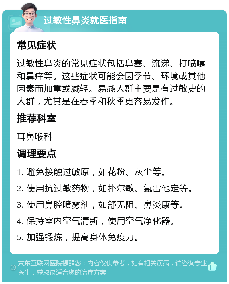 过敏性鼻炎就医指南 常见症状 过敏性鼻炎的常见症状包括鼻塞、流涕、打喷嚏和鼻痒等。这些症状可能会因季节、环境或其他因素而加重或减轻。易感人群主要是有过敏史的人群，尤其是在春季和秋季更容易发作。 推荐科室 耳鼻喉科 调理要点 1. 避免接触过敏原，如花粉、灰尘等。 2. 使用抗过敏药物，如扑尔敏、氯雷他定等。 3. 使用鼻腔喷雾剂，如舒无阻、鼻炎康等。 4. 保持室内空气清新，使用空气净化器。 5. 加强锻炼，提高身体免疫力。