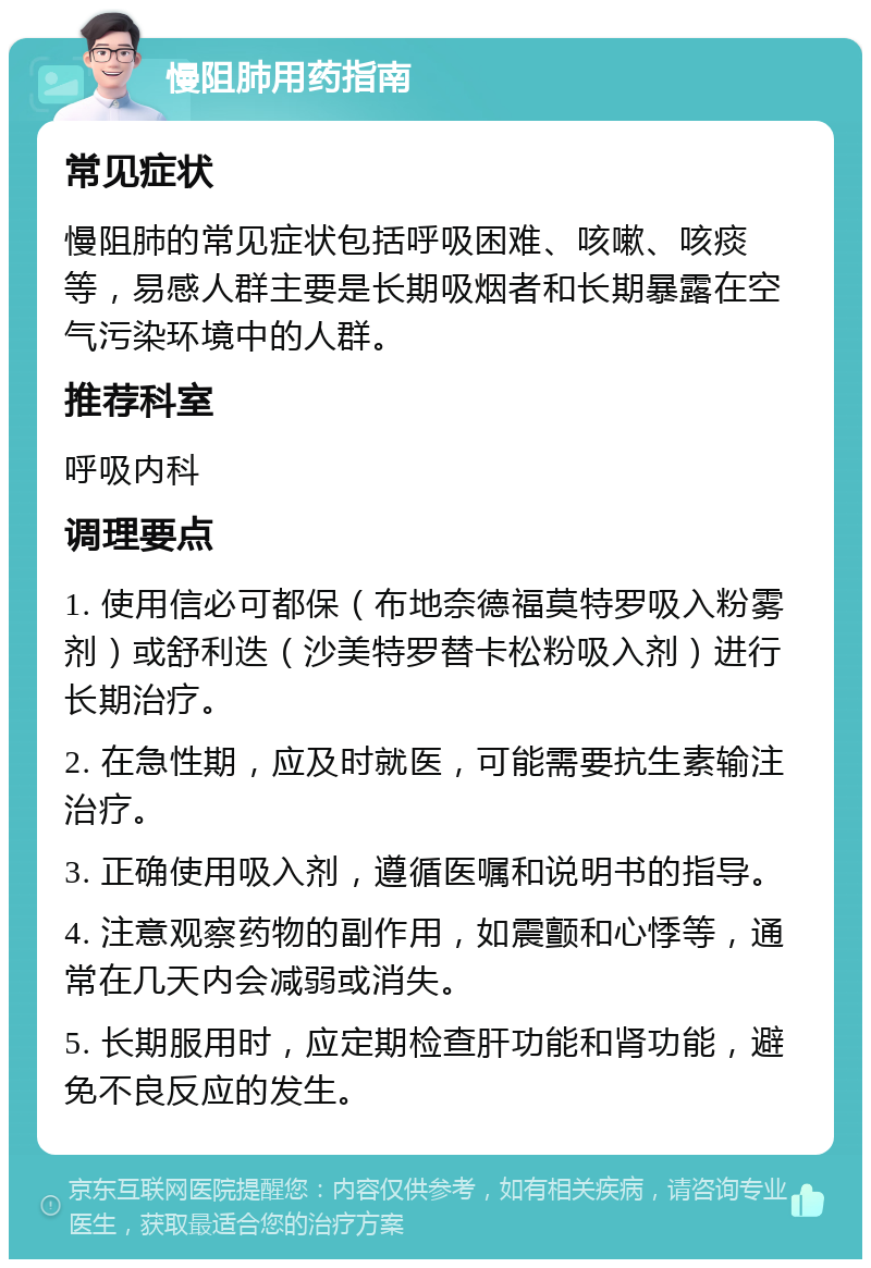 慢阻肺用药指南 常见症状 慢阻肺的常见症状包括呼吸困难、咳嗽、咳痰等，易感人群主要是长期吸烟者和长期暴露在空气污染环境中的人群。 推荐科室 呼吸内科 调理要点 1. 使用信必可都保（布地奈德福莫特罗吸入粉雾剂）或舒利迭（沙美特罗替卡松粉吸入剂）进行长期治疗。 2. 在急性期，应及时就医，可能需要抗生素输注治疗。 3. 正确使用吸入剂，遵循医嘱和说明书的指导。 4. 注意观察药物的副作用，如震颤和心悸等，通常在几天内会减弱或消失。 5. 长期服用时，应定期检查肝功能和肾功能，避免不良反应的发生。