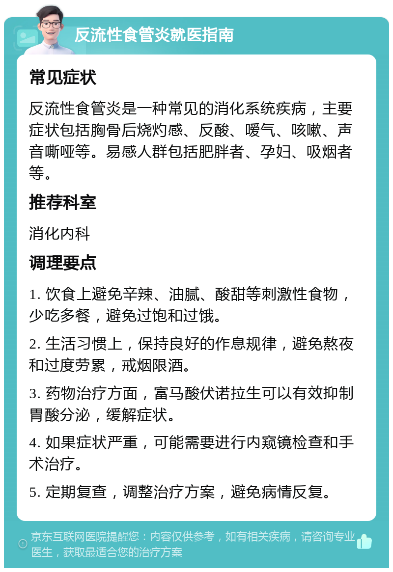 反流性食管炎就医指南 常见症状 反流性食管炎是一种常见的消化系统疾病，主要症状包括胸骨后烧灼感、反酸、嗳气、咳嗽、声音嘶哑等。易感人群包括肥胖者、孕妇、吸烟者等。 推荐科室 消化内科 调理要点 1. 饮食上避免辛辣、油腻、酸甜等刺激性食物，少吃多餐，避免过饱和过饿。 2. 生活习惯上，保持良好的作息规律，避免熬夜和过度劳累，戒烟限酒。 3. 药物治疗方面，富马酸伏诺拉生可以有效抑制胃酸分泌，缓解症状。 4. 如果症状严重，可能需要进行内窥镜检查和手术治疗。 5. 定期复查，调整治疗方案，避免病情反复。