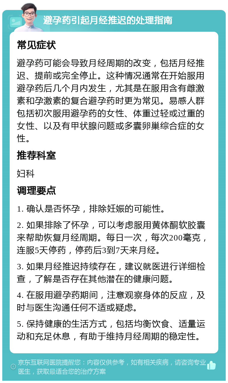 避孕药引起月经推迟的处理指南 常见症状 避孕药可能会导致月经周期的改变，包括月经推迟、提前或完全停止。这种情况通常在开始服用避孕药后几个月内发生，尤其是在服用含有雌激素和孕激素的复合避孕药时更为常见。易感人群包括初次服用避孕药的女性、体重过轻或过重的女性、以及有甲状腺问题或多囊卵巢综合症的女性。 推荐科室 妇科 调理要点 1. 确认是否怀孕，排除妊娠的可能性。 2. 如果排除了怀孕，可以考虑服用黄体酮软胶囊来帮助恢复月经周期。每日一次，每次200毫克，连服5天停药，停药后3到7天来月经。 3. 如果月经推迟持续存在，建议就医进行详细检查，了解是否存在其他潜在的健康问题。 4. 在服用避孕药期间，注意观察身体的反应，及时与医生沟通任何不适或疑虑。 5. 保持健康的生活方式，包括均衡饮食、适量运动和充足休息，有助于维持月经周期的稳定性。