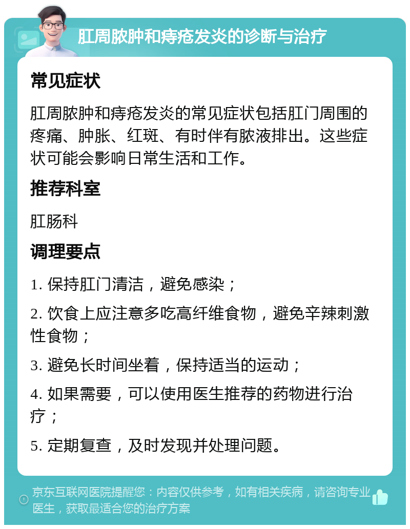 肛周脓肿和痔疮发炎的诊断与治疗 常见症状 肛周脓肿和痔疮发炎的常见症状包括肛门周围的疼痛、肿胀、红斑、有时伴有脓液排出。这些症状可能会影响日常生活和工作。 推荐科室 肛肠科 调理要点 1. 保持肛门清洁，避免感染； 2. 饮食上应注意多吃高纤维食物，避免辛辣刺激性食物； 3. 避免长时间坐着，保持适当的运动； 4. 如果需要，可以使用医生推荐的药物进行治疗； 5. 定期复查，及时发现并处理问题。