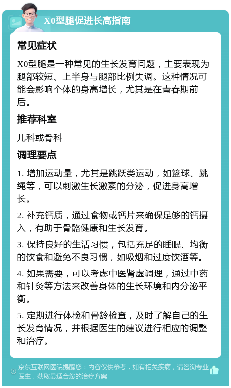 X0型腿促进长高指南 常见症状 X0型腿是一种常见的生长发育问题，主要表现为腿部较短、上半身与腿部比例失调。这种情况可能会影响个体的身高增长，尤其是在青春期前后。 推荐科室 儿科或骨科 调理要点 1. 增加运动量，尤其是跳跃类运动，如篮球、跳绳等，可以刺激生长激素的分泌，促进身高增长。 2. 补充钙质，通过食物或钙片来确保足够的钙摄入，有助于骨骼健康和生长发育。 3. 保持良好的生活习惯，包括充足的睡眠、均衡的饮食和避免不良习惯，如吸烟和过度饮酒等。 4. 如果需要，可以考虑中医肾虚调理，通过中药和针灸等方法来改善身体的生长环境和内分泌平衡。 5. 定期进行体检和骨龄检查，及时了解自己的生长发育情况，并根据医生的建议进行相应的调整和治疗。