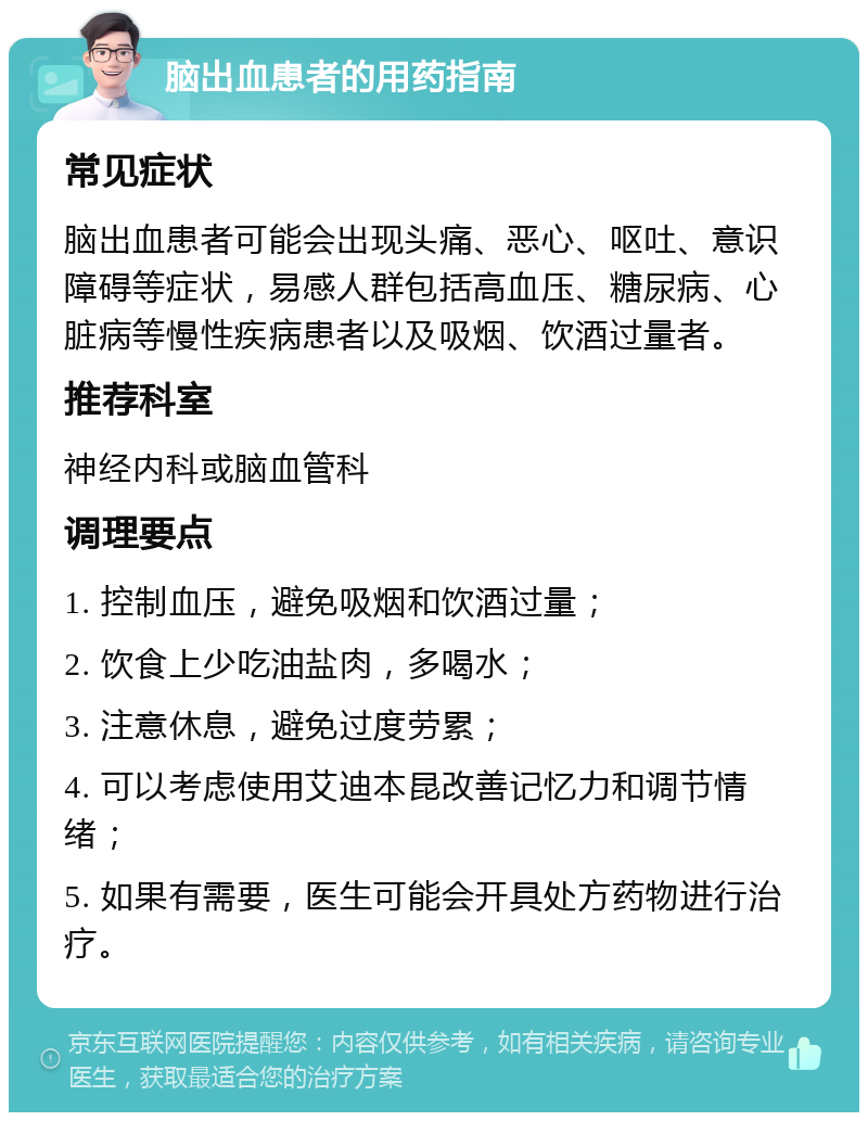 脑出血患者的用药指南 常见症状 脑出血患者可能会出现头痛、恶心、呕吐、意识障碍等症状，易感人群包括高血压、糖尿病、心脏病等慢性疾病患者以及吸烟、饮酒过量者。 推荐科室 神经内科或脑血管科 调理要点 1. 控制血压，避免吸烟和饮酒过量； 2. 饮食上少吃油盐肉，多喝水； 3. 注意休息，避免过度劳累； 4. 可以考虑使用艾迪本昆改善记忆力和调节情绪； 5. 如果有需要，医生可能会开具处方药物进行治疗。