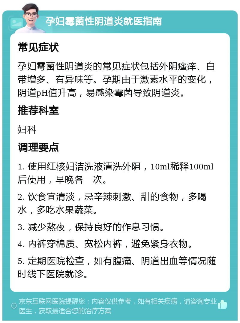 孕妇霉菌性阴道炎就医指南 常见症状 孕妇霉菌性阴道炎的常见症状包括外阴瘙痒、白带增多、有异味等。孕期由于激素水平的变化，阴道pH值升高，易感染霉菌导致阴道炎。 推荐科室 妇科 调理要点 1. 使用红核妇洁洗液清洗外阴，10ml稀释100ml后使用，早晚各一次。 2. 饮食宜清淡，忌辛辣刺激、甜的食物，多喝水，多吃水果蔬菜。 3. 减少熬夜，保持良好的作息习惯。 4. 内裤穿棉质、宽松内裤，避免紧身衣物。 5. 定期医院检查，如有腹痛、阴道出血等情况随时线下医院就诊。