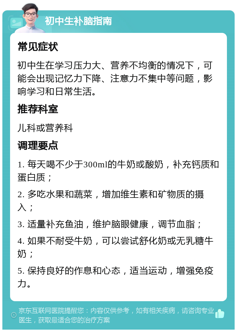 初中生补脑指南 常见症状 初中生在学习压力大、营养不均衡的情况下，可能会出现记忆力下降、注意力不集中等问题，影响学习和日常生活。 推荐科室 儿科或营养科 调理要点 1. 每天喝不少于300ml的牛奶或酸奶，补充钙质和蛋白质； 2. 多吃水果和蔬菜，增加维生素和矿物质的摄入； 3. 适量补充鱼油，维护脑眼健康，调节血脂； 4. 如果不耐受牛奶，可以尝试舒化奶或无乳糖牛奶； 5. 保持良好的作息和心态，适当运动，增强免疫力。