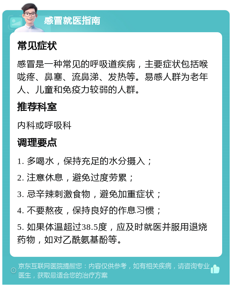 感冒就医指南 常见症状 感冒是一种常见的呼吸道疾病，主要症状包括喉咙疼、鼻塞、流鼻涕、发热等。易感人群为老年人、儿童和免疫力较弱的人群。 推荐科室 内科或呼吸科 调理要点 1. 多喝水，保持充足的水分摄入； 2. 注意休息，避免过度劳累； 3. 忌辛辣刺激食物，避免加重症状； 4. 不要熬夜，保持良好的作息习惯； 5. 如果体温超过38.5度，应及时就医并服用退烧药物，如对乙酰氨基酚等。