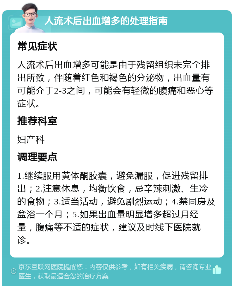 人流术后出血增多的处理指南 常见症状 人流术后出血增多可能是由于残留组织未完全排出所致，伴随着红色和褐色的分泌物，出血量有可能介于2-3之间，可能会有轻微的腹痛和恶心等症状。 推荐科室 妇产科 调理要点 1.继续服用黄体酮胶囊，避免漏服，促进残留排出；2.注意休息，均衡饮食，忌辛辣刺激、生冷的食物；3.适当活动，避免剧烈运动；4.禁同房及盆浴一个月；5.如果出血量明显增多超过月经量，腹痛等不适的症状，建议及时线下医院就诊。