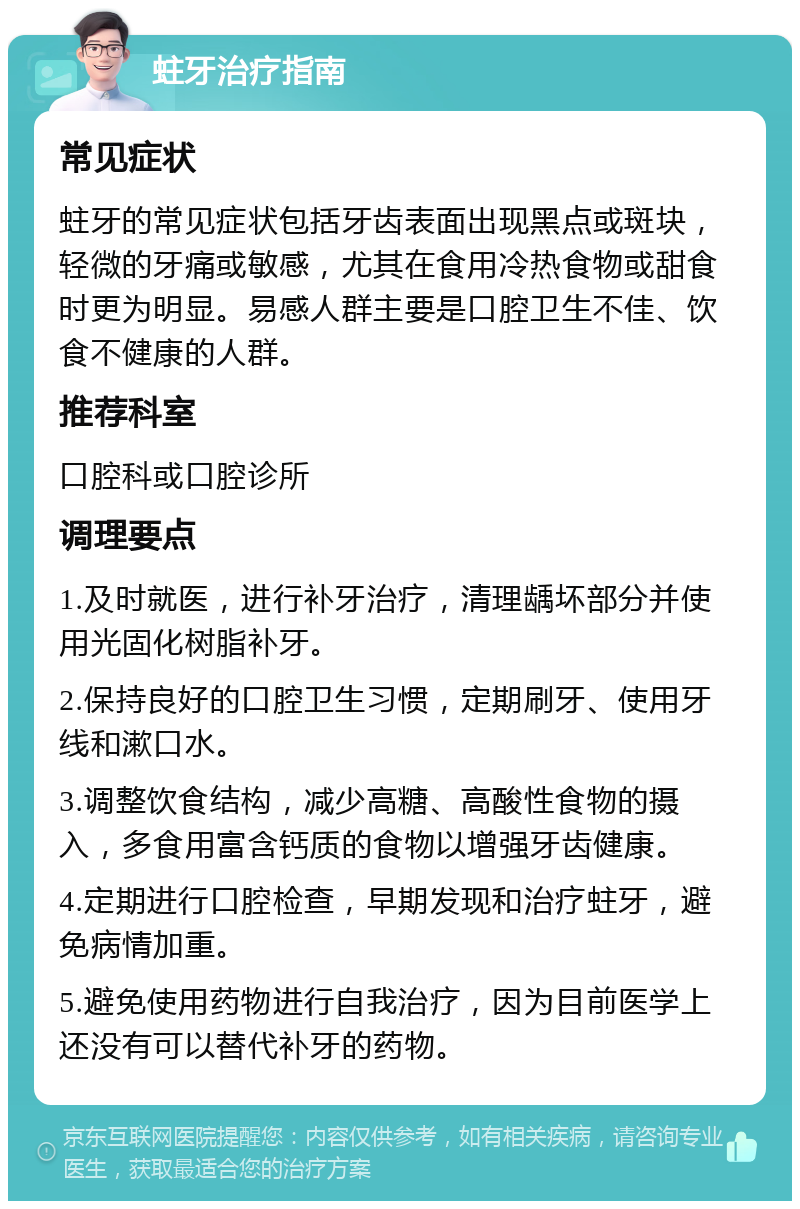 蛀牙治疗指南 常见症状 蛀牙的常见症状包括牙齿表面出现黑点或斑块，轻微的牙痛或敏感，尤其在食用冷热食物或甜食时更为明显。易感人群主要是口腔卫生不佳、饮食不健康的人群。 推荐科室 口腔科或口腔诊所 调理要点 1.及时就医，进行补牙治疗，清理龋坏部分并使用光固化树脂补牙。 2.保持良好的口腔卫生习惯，定期刷牙、使用牙线和漱口水。 3.调整饮食结构，减少高糖、高酸性食物的摄入，多食用富含钙质的食物以增强牙齿健康。 4.定期进行口腔检查，早期发现和治疗蛀牙，避免病情加重。 5.避免使用药物进行自我治疗，因为目前医学上还没有可以替代补牙的药物。