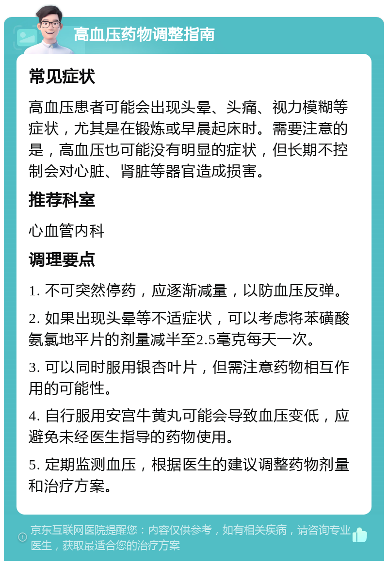 高血压药物调整指南 常见症状 高血压患者可能会出现头晕、头痛、视力模糊等症状，尤其是在锻炼或早晨起床时。需要注意的是，高血压也可能没有明显的症状，但长期不控制会对心脏、肾脏等器官造成损害。 推荐科室 心血管内科 调理要点 1. 不可突然停药，应逐渐减量，以防血压反弹。 2. 如果出现头晕等不适症状，可以考虑将苯磺酸氨氯地平片的剂量减半至2.5毫克每天一次。 3. 可以同时服用银杏叶片，但需注意药物相互作用的可能性。 4. 自行服用安宫牛黄丸可能会导致血压变低，应避免未经医生指导的药物使用。 5. 定期监测血压，根据医生的建议调整药物剂量和治疗方案。