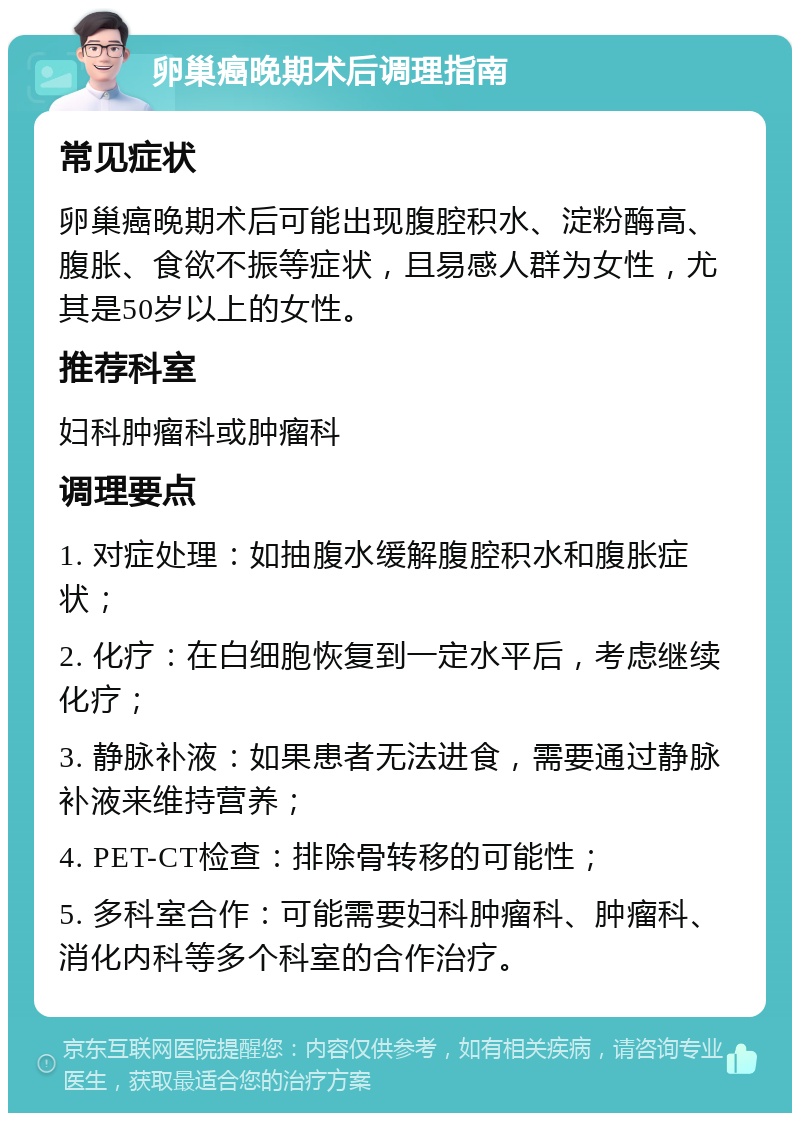 卵巢癌晚期术后调理指南 常见症状 卵巢癌晚期术后可能出现腹腔积水、淀粉酶高、腹胀、食欲不振等症状，且易感人群为女性，尤其是50岁以上的女性。 推荐科室 妇科肿瘤科或肿瘤科 调理要点 1. 对症处理：如抽腹水缓解腹腔积水和腹胀症状； 2. 化疗：在白细胞恢复到一定水平后，考虑继续化疗； 3. 静脉补液：如果患者无法进食，需要通过静脉补液来维持营养； 4. PET-CT检查：排除骨转移的可能性； 5. 多科室合作：可能需要妇科肿瘤科、肿瘤科、消化内科等多个科室的合作治疗。