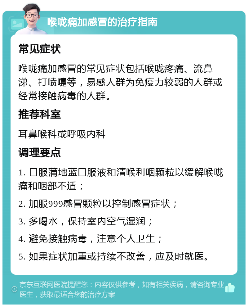 喉咙痛加感冒的治疗指南 常见症状 喉咙痛加感冒的常见症状包括喉咙疼痛、流鼻涕、打喷嚏等，易感人群为免疫力较弱的人群或经常接触病毒的人群。 推荐科室 耳鼻喉科或呼吸内科 调理要点 1. 口服蒲地蓝口服液和清喉利咽颗粒以缓解喉咙痛和咽部不适； 2. 加服999感冒颗粒以控制感冒症状； 3. 多喝水，保持室内空气湿润； 4. 避免接触病毒，注意个人卫生； 5. 如果症状加重或持续不改善，应及时就医。