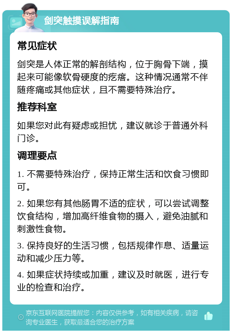 剑突触摸误解指南 常见症状 剑突是人体正常的解剖结构，位于胸骨下端，摸起来可能像软骨硬度的疙瘩。这种情况通常不伴随疼痛或其他症状，且不需要特殊治疗。 推荐科室 如果您对此有疑虑或担忧，建议就诊于普通外科门诊。 调理要点 1. 不需要特殊治疗，保持正常生活和饮食习惯即可。 2. 如果您有其他肠胃不适的症状，可以尝试调整饮食结构，增加高纤维食物的摄入，避免油腻和刺激性食物。 3. 保持良好的生活习惯，包括规律作息、适量运动和减少压力等。 4. 如果症状持续或加重，建议及时就医，进行专业的检查和治疗。