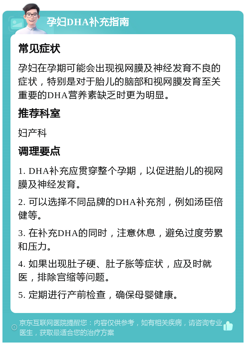 孕妇DHA补充指南 常见症状 孕妇在孕期可能会出现视网膜及神经发育不良的症状，特别是对于胎儿的脑部和视网膜发育至关重要的DHA营养素缺乏时更为明显。 推荐科室 妇产科 调理要点 1. DHA补充应贯穿整个孕期，以促进胎儿的视网膜及神经发育。 2. 可以选择不同品牌的DHA补充剂，例如汤臣倍健等。 3. 在补充DHA的同时，注意休息，避免过度劳累和压力。 4. 如果出现肚子硬、肚子胀等症状，应及时就医，排除宫缩等问题。 5. 定期进行产前检查，确保母婴健康。