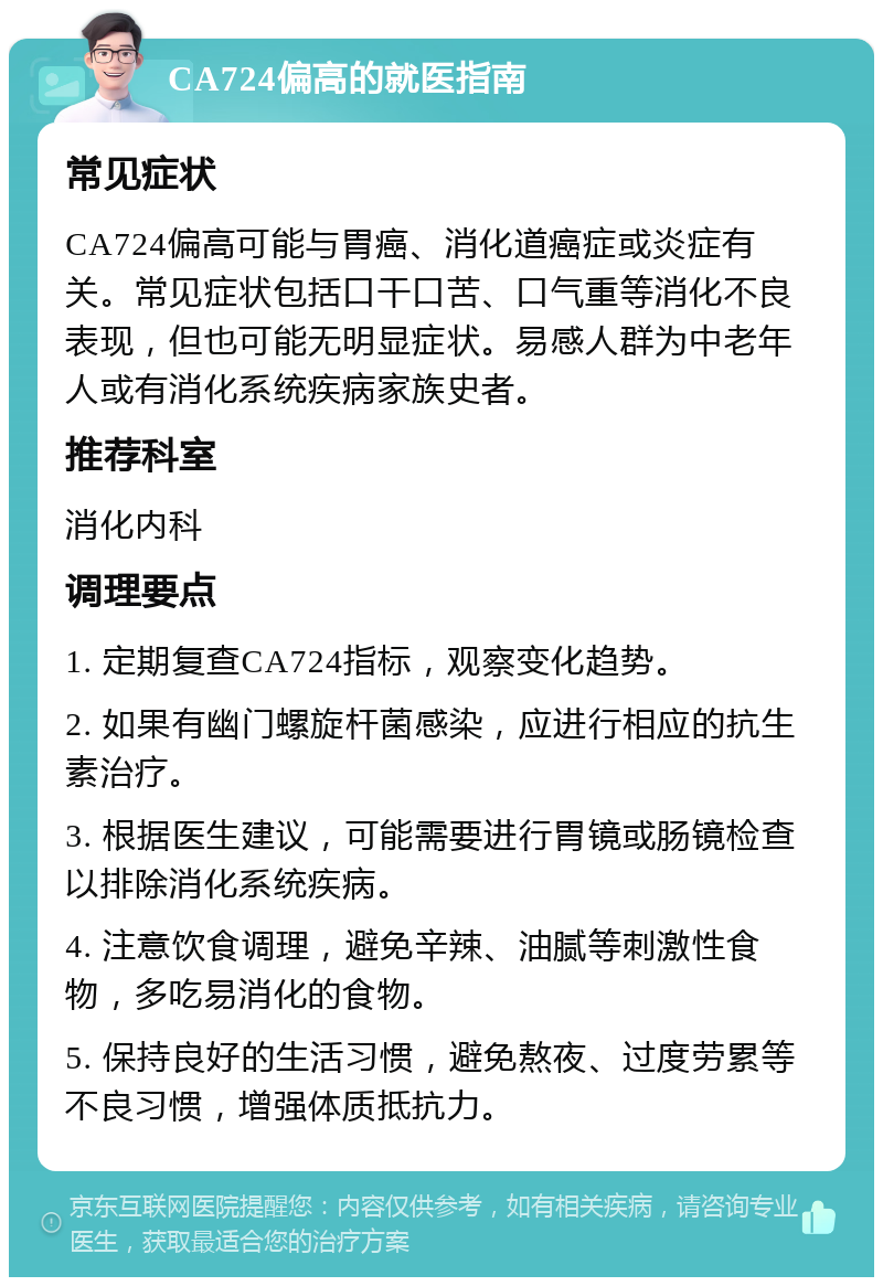 CA724偏高的就医指南 常见症状 CA724偏高可能与胃癌、消化道癌症或炎症有关。常见症状包括口干口苦、口气重等消化不良表现，但也可能无明显症状。易感人群为中老年人或有消化系统疾病家族史者。 推荐科室 消化内科 调理要点 1. 定期复查CA724指标，观察变化趋势。 2. 如果有幽门螺旋杆菌感染，应进行相应的抗生素治疗。 3. 根据医生建议，可能需要进行胃镜或肠镜检查以排除消化系统疾病。 4. 注意饮食调理，避免辛辣、油腻等刺激性食物，多吃易消化的食物。 5. 保持良好的生活习惯，避免熬夜、过度劳累等不良习惯，增强体质抵抗力。