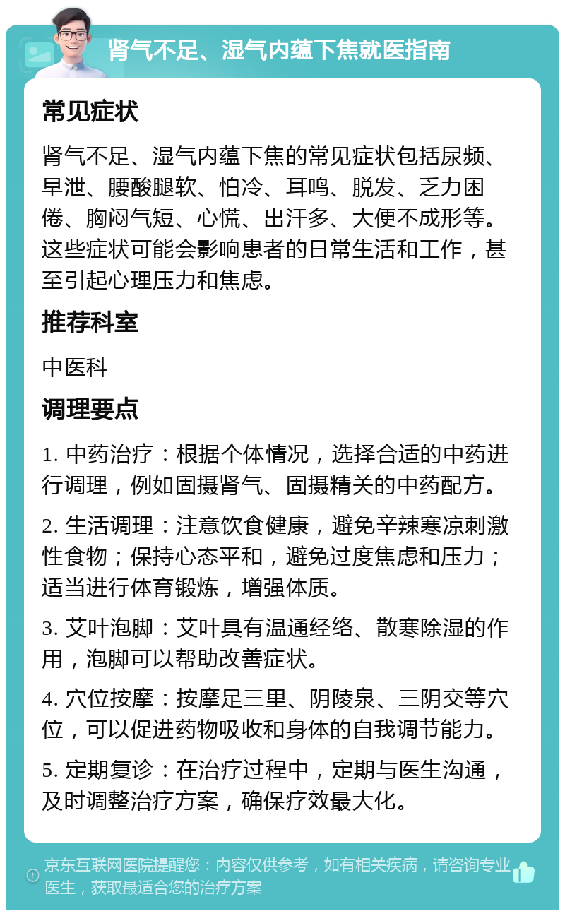 肾气不足、湿气内蕴下焦就医指南 常见症状 肾气不足、湿气内蕴下焦的常见症状包括尿频、早泄、腰酸腿软、怕冷、耳鸣、脱发、乏力困倦、胸闷气短、心慌、出汗多、大便不成形等。这些症状可能会影响患者的日常生活和工作，甚至引起心理压力和焦虑。 推荐科室 中医科 调理要点 1. 中药治疗：根据个体情况，选择合适的中药进行调理，例如固摄肾气、固摄精关的中药配方。 2. 生活调理：注意饮食健康，避免辛辣寒凉刺激性食物；保持心态平和，避免过度焦虑和压力；适当进行体育锻炼，增强体质。 3. 艾叶泡脚：艾叶具有温通经络、散寒除湿的作用，泡脚可以帮助改善症状。 4. 穴位按摩：按摩足三里、阴陵泉、三阴交等穴位，可以促进药物吸收和身体的自我调节能力。 5. 定期复诊：在治疗过程中，定期与医生沟通，及时调整治疗方案，确保疗效最大化。