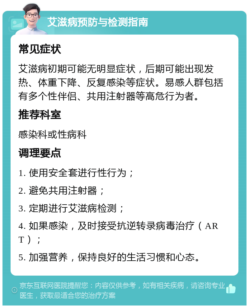 艾滋病预防与检测指南 常见症状 艾滋病初期可能无明显症状，后期可能出现发热、体重下降、反复感染等症状。易感人群包括有多个性伴侣、共用注射器等高危行为者。 推荐科室 感染科或性病科 调理要点 1. 使用安全套进行性行为； 2. 避免共用注射器； 3. 定期进行艾滋病检测； 4. 如果感染，及时接受抗逆转录病毒治疗（ART）； 5. 加强营养，保持良好的生活习惯和心态。