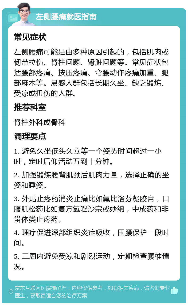 左侧腰痛就医指南 常见症状 左侧腰痛可能是由多种原因引起的，包括肌肉或韧带拉伤、脊柱问题、肾脏问题等。常见症状包括腰部疼痛、按压疼痛、弯腰动作疼痛加重、腿部麻木等。易感人群包括长期久坐、缺乏锻炼、受凉或扭伤的人群。 推荐科室 脊柱外科或骨科 调理要点 1. 避免久坐低头久立等一个姿势时间超过一小时，定时后仰活动五到十分钟。 2. 加强锻炼腰背肌颈后肌肉力量，选择正确的坐姿和睡姿。 3. 外贴止疼药消炎止痛比如氟比洛芬凝胶膏，口服肌松药比如复方氯唑沙宗或妙纳，中成药和非甾体类止疼药。 4. 理疗促进深部组织炎症吸收，围腰保护一段时间。 5. 三周内避免受凉和剧烈运动，定期检查腰椎情况。