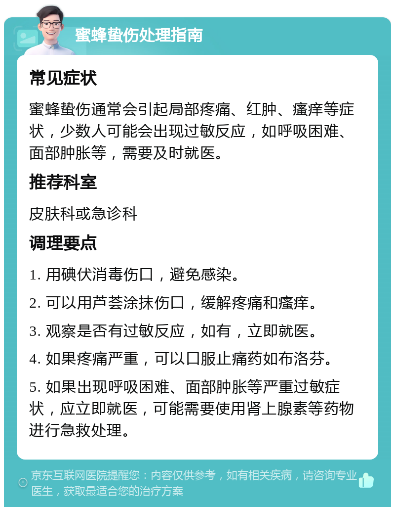 蜜蜂蛰伤处理指南 常见症状 蜜蜂蛰伤通常会引起局部疼痛、红肿、瘙痒等症状，少数人可能会出现过敏反应，如呼吸困难、面部肿胀等，需要及时就医。 推荐科室 皮肤科或急诊科 调理要点 1. 用碘伏消毒伤口，避免感染。 2. 可以用芦荟涂抹伤口，缓解疼痛和瘙痒。 3. 观察是否有过敏反应，如有，立即就医。 4. 如果疼痛严重，可以口服止痛药如布洛芬。 5. 如果出现呼吸困难、面部肿胀等严重过敏症状，应立即就医，可能需要使用肾上腺素等药物进行急救处理。