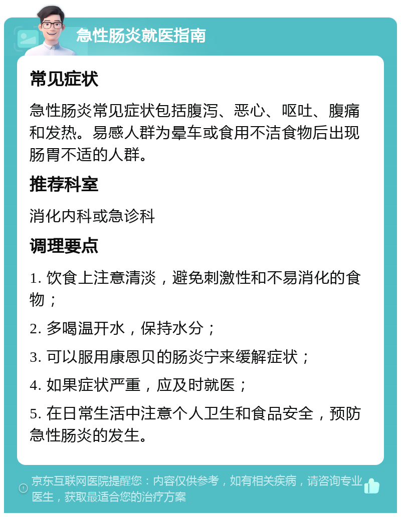 急性肠炎就医指南 常见症状 急性肠炎常见症状包括腹泻、恶心、呕吐、腹痛和发热。易感人群为晕车或食用不洁食物后出现肠胃不适的人群。 推荐科室 消化内科或急诊科 调理要点 1. 饮食上注意清淡，避免刺激性和不易消化的食物； 2. 多喝温开水，保持水分； 3. 可以服用康恩贝的肠炎宁来缓解症状； 4. 如果症状严重，应及时就医； 5. 在日常生活中注意个人卫生和食品安全，预防急性肠炎的发生。