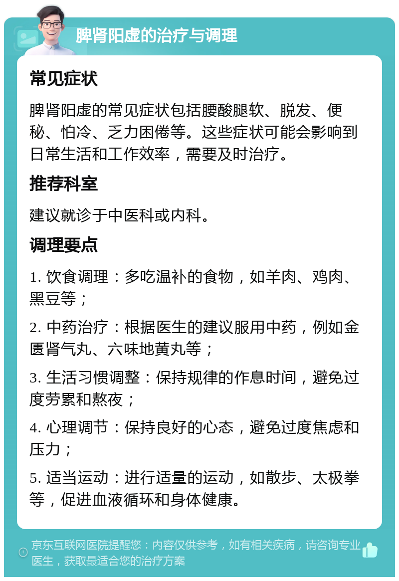 脾肾阳虚的治疗与调理 常见症状 脾肾阳虚的常见症状包括腰酸腿软、脱发、便秘、怕冷、乏力困倦等。这些症状可能会影响到日常生活和工作效率，需要及时治疗。 推荐科室 建议就诊于中医科或内科。 调理要点 1. 饮食调理：多吃温补的食物，如羊肉、鸡肉、黑豆等； 2. 中药治疗：根据医生的建议服用中药，例如金匮肾气丸、六味地黄丸等； 3. 生活习惯调整：保持规律的作息时间，避免过度劳累和熬夜； 4. 心理调节：保持良好的心态，避免过度焦虑和压力； 5. 适当运动：进行适量的运动，如散步、太极拳等，促进血液循环和身体健康。