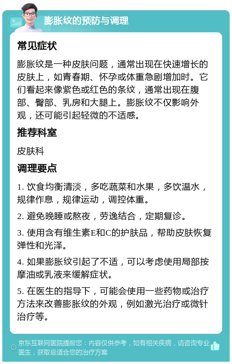 膨胀纹的预防与调理 常见症状 膨胀纹是一种皮肤问题，通常出现在快速增长的皮肤上，如青春期、怀孕或体重急剧增加时。它们看起来像紫色或红色的条纹，通常出现在腹部、臀部、乳房和大腿上。膨胀纹不仅影响外观，还可能引起轻微的不适感。 推荐科室 皮肤科 调理要点 1. 饮食均衡清淡，多吃蔬菜和水果，多饮温水，规律作息，规律运动，调控体重。 2. 避免晚睡或熬夜，劳逸结合，定期复诊。 3. 使用含有维生素E和C的护肤品，帮助皮肤恢复弹性和光泽。 4. 如果膨胀纹引起了不适，可以考虑使用局部按摩油或乳液来缓解症状。 5. 在医生的指导下，可能会使用一些药物或治疗方法来改善膨胀纹的外观，例如激光治疗或微针治疗等。