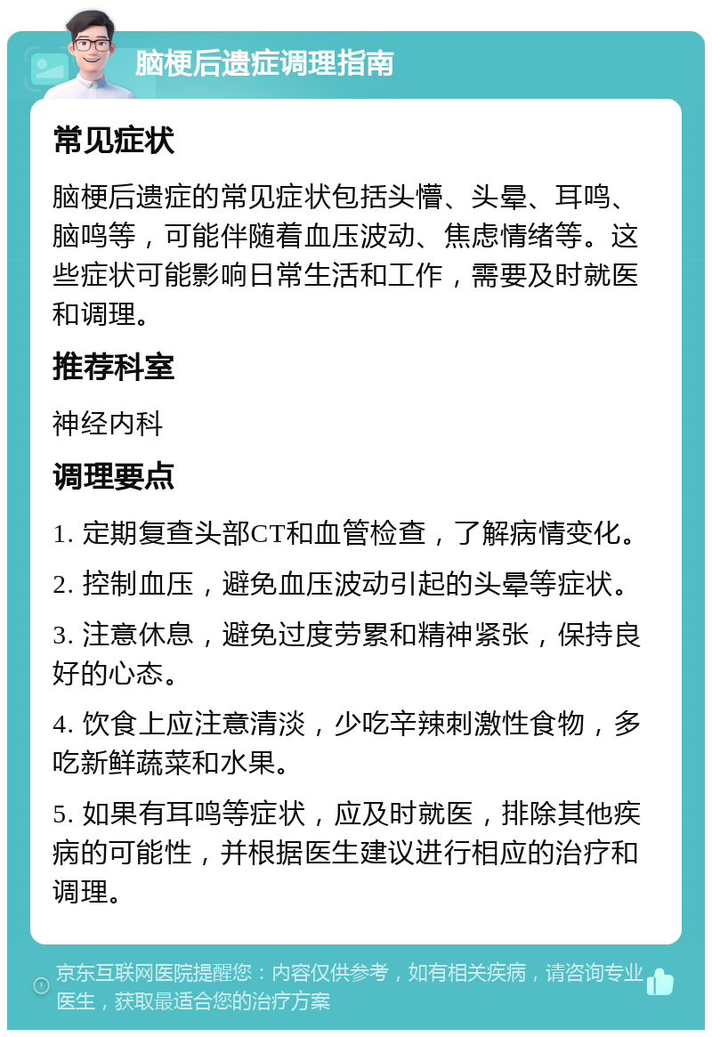 脑梗后遗症调理指南 常见症状 脑梗后遗症的常见症状包括头懵、头晕、耳鸣、脑鸣等，可能伴随着血压波动、焦虑情绪等。这些症状可能影响日常生活和工作，需要及时就医和调理。 推荐科室 神经内科 调理要点 1. 定期复查头部CT和血管检查，了解病情变化。 2. 控制血压，避免血压波动引起的头晕等症状。 3. 注意休息，避免过度劳累和精神紧张，保持良好的心态。 4. 饮食上应注意清淡，少吃辛辣刺激性食物，多吃新鲜蔬菜和水果。 5. 如果有耳鸣等症状，应及时就医，排除其他疾病的可能性，并根据医生建议进行相应的治疗和调理。