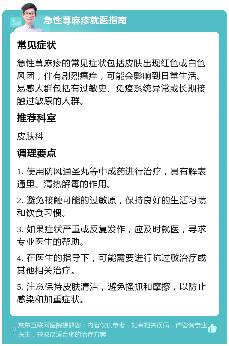 急性荨麻疹就医指南 常见症状 急性荨麻疹的常见症状包括皮肤出现红色或白色风团，伴有剧烈瘙痒，可能会影响到日常生活。易感人群包括有过敏史、免疫系统异常或长期接触过敏原的人群。 推荐科室 皮肤科 调理要点 1. 使用防风通圣丸等中成药进行治疗，具有解表通里、清热解毒的作用。 2. 避免接触可能的过敏原，保持良好的生活习惯和饮食习惯。 3. 如果症状严重或反复发作，应及时就医，寻求专业医生的帮助。 4. 在医生的指导下，可能需要进行抗过敏治疗或其他相关治疗。 5. 注意保持皮肤清洁，避免搔抓和摩擦，以防止感染和加重症状。