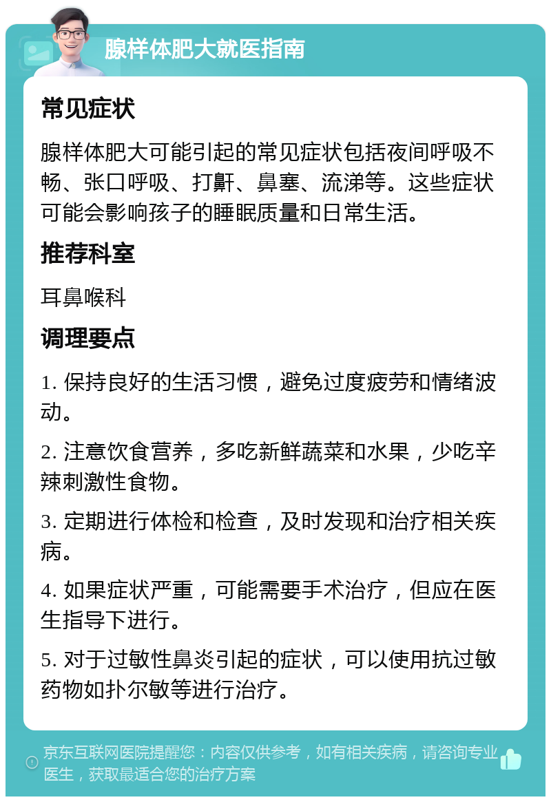 腺样体肥大就医指南 常见症状 腺样体肥大可能引起的常见症状包括夜间呼吸不畅、张口呼吸、打鼾、鼻塞、流涕等。这些症状可能会影响孩子的睡眠质量和日常生活。 推荐科室 耳鼻喉科 调理要点 1. 保持良好的生活习惯，避免过度疲劳和情绪波动。 2. 注意饮食营养，多吃新鲜蔬菜和水果，少吃辛辣刺激性食物。 3. 定期进行体检和检查，及时发现和治疗相关疾病。 4. 如果症状严重，可能需要手术治疗，但应在医生指导下进行。 5. 对于过敏性鼻炎引起的症状，可以使用抗过敏药物如扑尔敏等进行治疗。