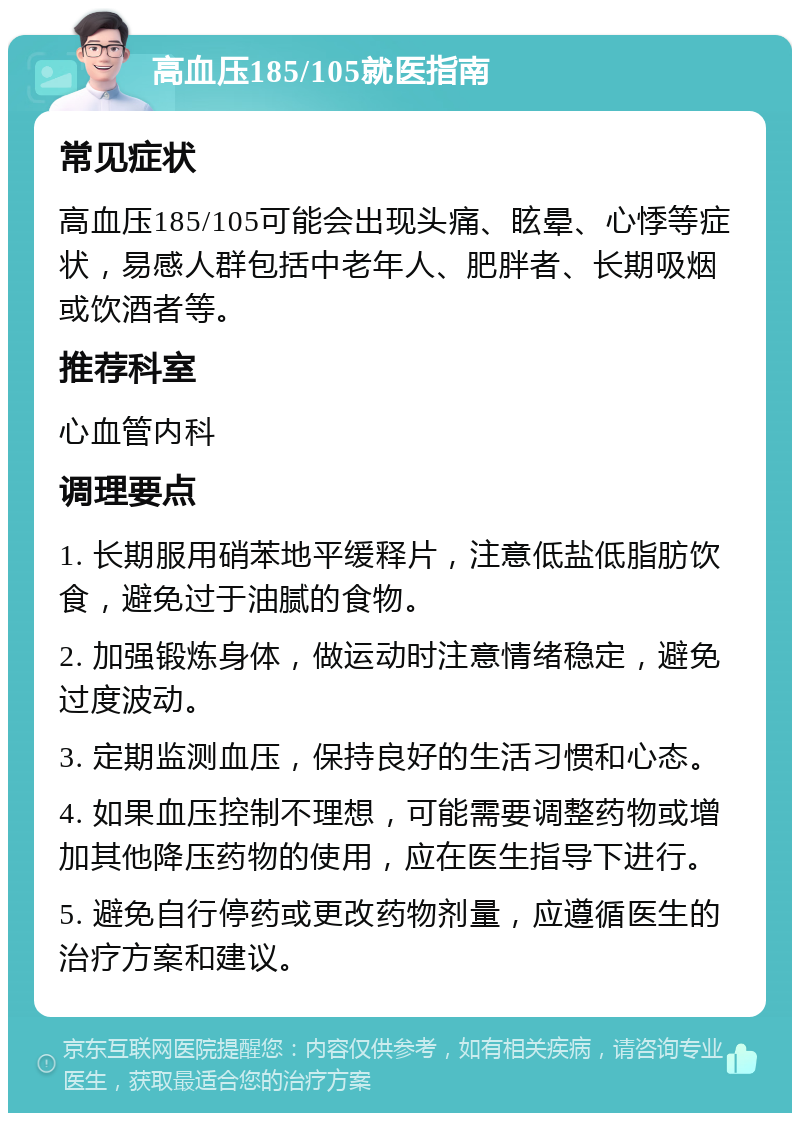 高血压185/105就医指南 常见症状 高血压185/105可能会出现头痛、眩晕、心悸等症状，易感人群包括中老年人、肥胖者、长期吸烟或饮酒者等。 推荐科室 心血管内科 调理要点 1. 长期服用硝苯地平缓释片，注意低盐低脂肪饮食，避免过于油腻的食物。 2. 加强锻炼身体，做运动时注意情绪稳定，避免过度波动。 3. 定期监测血压，保持良好的生活习惯和心态。 4. 如果血压控制不理想，可能需要调整药物或增加其他降压药物的使用，应在医生指导下进行。 5. 避免自行停药或更改药物剂量，应遵循医生的治疗方案和建议。