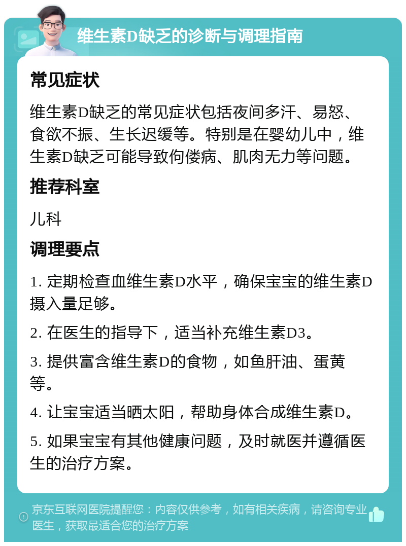 维生素D缺乏的诊断与调理指南 常见症状 维生素D缺乏的常见症状包括夜间多汗、易怒、食欲不振、生长迟缓等。特别是在婴幼儿中，维生素D缺乏可能导致佝偻病、肌肉无力等问题。 推荐科室 儿科 调理要点 1. 定期检查血维生素D水平，确保宝宝的维生素D摄入量足够。 2. 在医生的指导下，适当补充维生素D3。 3. 提供富含维生素D的食物，如鱼肝油、蛋黄等。 4. 让宝宝适当晒太阳，帮助身体合成维生素D。 5. 如果宝宝有其他健康问题，及时就医并遵循医生的治疗方案。