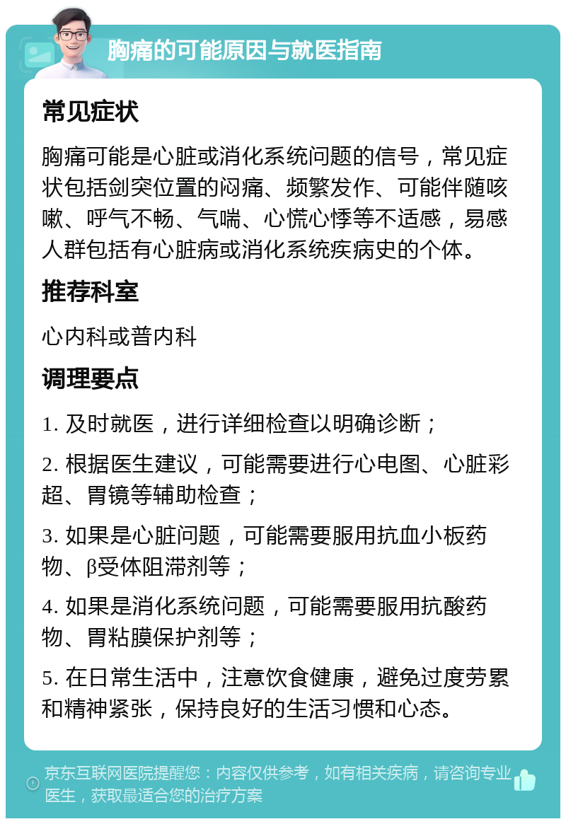 胸痛的可能原因与就医指南 常见症状 胸痛可能是心脏或消化系统问题的信号，常见症状包括剑突位置的闷痛、频繁发作、可能伴随咳嗽、呼气不畅、气喘、心慌心悸等不适感，易感人群包括有心脏病或消化系统疾病史的个体。 推荐科室 心内科或普内科 调理要点 1. 及时就医，进行详细检查以明确诊断； 2. 根据医生建议，可能需要进行心电图、心脏彩超、胃镜等辅助检查； 3. 如果是心脏问题，可能需要服用抗血小板药物、β受体阻滞剂等； 4. 如果是消化系统问题，可能需要服用抗酸药物、胃粘膜保护剂等； 5. 在日常生活中，注意饮食健康，避免过度劳累和精神紧张，保持良好的生活习惯和心态。