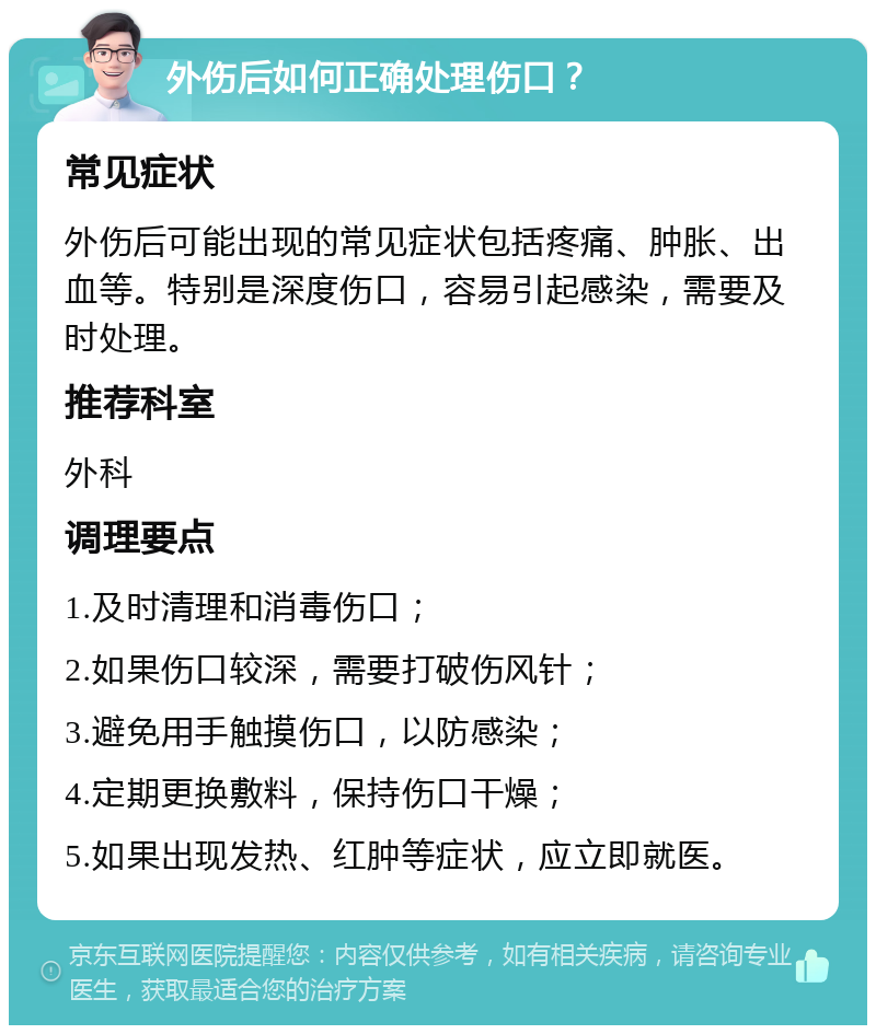 外伤后如何正确处理伤口？ 常见症状 外伤后可能出现的常见症状包括疼痛、肿胀、出血等。特别是深度伤口，容易引起感染，需要及时处理。 推荐科室 外科 调理要点 1.及时清理和消毒伤口； 2.如果伤口较深，需要打破伤风针； 3.避免用手触摸伤口，以防感染； 4.定期更换敷料，保持伤口干燥； 5.如果出现发热、红肿等症状，应立即就医。