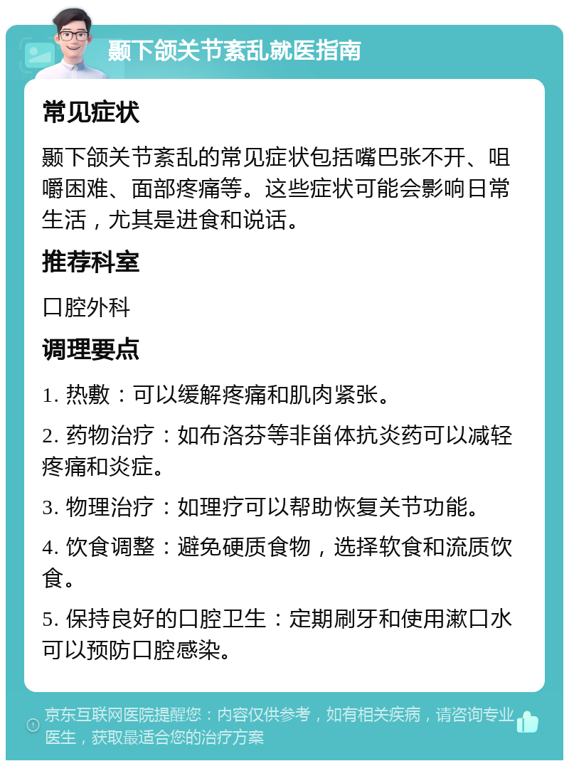 颞下颌关节紊乱就医指南 常见症状 颞下颌关节紊乱的常见症状包括嘴巴张不开、咀嚼困难、面部疼痛等。这些症状可能会影响日常生活，尤其是进食和说话。 推荐科室 口腔外科 调理要点 1. 热敷：可以缓解疼痛和肌肉紧张。 2. 药物治疗：如布洛芬等非甾体抗炎药可以减轻疼痛和炎症。 3. 物理治疗：如理疗可以帮助恢复关节功能。 4. 饮食调整：避免硬质食物，选择软食和流质饮食。 5. 保持良好的口腔卫生：定期刷牙和使用漱口水可以预防口腔感染。