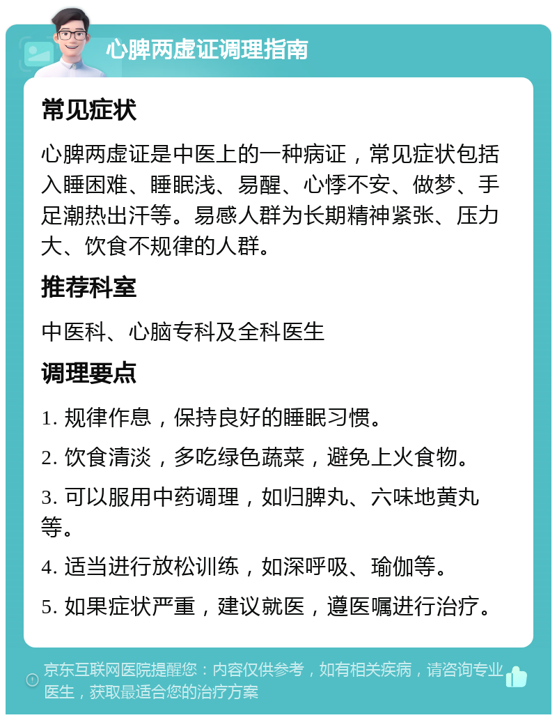 心脾两虚证调理指南 常见症状 心脾两虚证是中医上的一种病证，常见症状包括入睡困难、睡眠浅、易醒、心悸不安、做梦、手足潮热出汗等。易感人群为长期精神紧张、压力大、饮食不规律的人群。 推荐科室 中医科、心脑专科及全科医生 调理要点 1. 规律作息，保持良好的睡眠习惯。 2. 饮食清淡，多吃绿色蔬菜，避免上火食物。 3. 可以服用中药调理，如归脾丸、六味地黄丸等。 4. 适当进行放松训练，如深呼吸、瑜伽等。 5. 如果症状严重，建议就医，遵医嘱进行治疗。