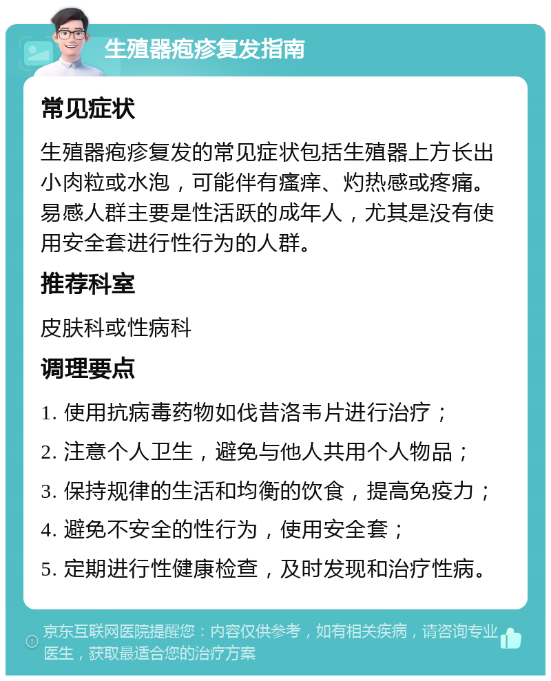 生殖器疱疹复发指南 常见症状 生殖器疱疹复发的常见症状包括生殖器上方长出小肉粒或水泡，可能伴有瘙痒、灼热感或疼痛。易感人群主要是性活跃的成年人，尤其是没有使用安全套进行性行为的人群。 推荐科室 皮肤科或性病科 调理要点 1. 使用抗病毒药物如伐昔洛韦片进行治疗； 2. 注意个人卫生，避免与他人共用个人物品； 3. 保持规律的生活和均衡的饮食，提高免疫力； 4. 避免不安全的性行为，使用安全套； 5. 定期进行性健康检查，及时发现和治疗性病。