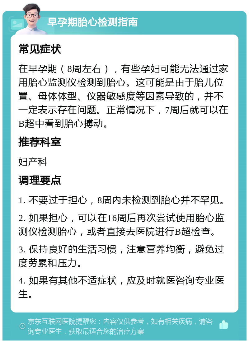 早孕期胎心检测指南 常见症状 在早孕期（8周左右），有些孕妇可能无法通过家用胎心监测仪检测到胎心。这可能是由于胎儿位置、母体体型、仪器敏感度等因素导致的，并不一定表示存在问题。正常情况下，7周后就可以在B超中看到胎心搏动。 推荐科室 妇产科 调理要点 1. 不要过于担心，8周内未检测到胎心并不罕见。 2. 如果担心，可以在16周后再次尝试使用胎心监测仪检测胎心，或者直接去医院进行B超检查。 3. 保持良好的生活习惯，注意营养均衡，避免过度劳累和压力。 4. 如果有其他不适症状，应及时就医咨询专业医生。