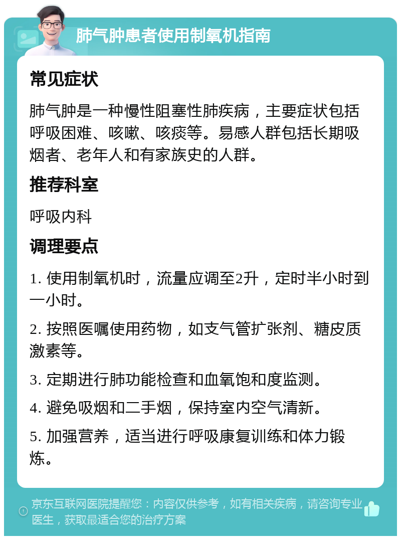 肺气肿患者使用制氧机指南 常见症状 肺气肿是一种慢性阻塞性肺疾病，主要症状包括呼吸困难、咳嗽、咳痰等。易感人群包括长期吸烟者、老年人和有家族史的人群。 推荐科室 呼吸内科 调理要点 1. 使用制氧机时，流量应调至2升，定时半小时到一小时。 2. 按照医嘱使用药物，如支气管扩张剂、糖皮质激素等。 3. 定期进行肺功能检查和血氧饱和度监测。 4. 避免吸烟和二手烟，保持室内空气清新。 5. 加强营养，适当进行呼吸康复训练和体力锻炼。