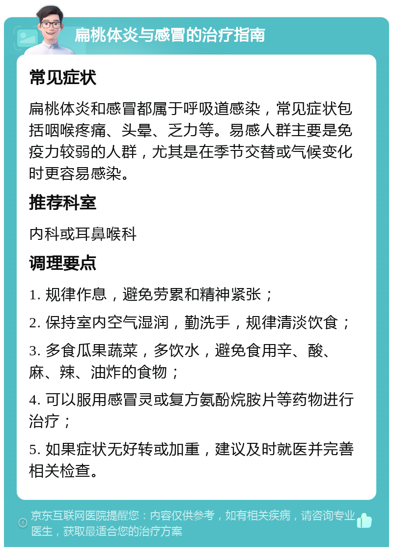 扁桃体炎与感冒的治疗指南 常见症状 扁桃体炎和感冒都属于呼吸道感染，常见症状包括咽喉疼痛、头晕、乏力等。易感人群主要是免疫力较弱的人群，尤其是在季节交替或气候变化时更容易感染。 推荐科室 内科或耳鼻喉科 调理要点 1. 规律作息，避免劳累和精神紧张； 2. 保持室内空气湿润，勤洗手，规律清淡饮食； 3. 多食瓜果蔬菜，多饮水，避免食用辛、酸、麻、辣、油炸的食物； 4. 可以服用感冒灵或复方氨酚烷胺片等药物进行治疗； 5. 如果症状无好转或加重，建议及时就医并完善相关检查。