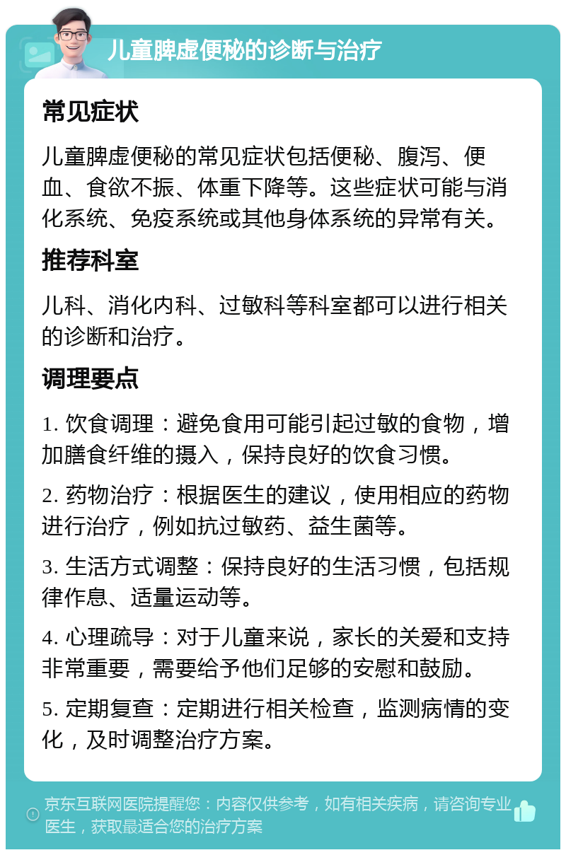 儿童脾虚便秘的诊断与治疗 常见症状 儿童脾虚便秘的常见症状包括便秘、腹泻、便血、食欲不振、体重下降等。这些症状可能与消化系统、免疫系统或其他身体系统的异常有关。 推荐科室 儿科、消化内科、过敏科等科室都可以进行相关的诊断和治疗。 调理要点 1. 饮食调理：避免食用可能引起过敏的食物，增加膳食纤维的摄入，保持良好的饮食习惯。 2. 药物治疗：根据医生的建议，使用相应的药物进行治疗，例如抗过敏药、益生菌等。 3. 生活方式调整：保持良好的生活习惯，包括规律作息、适量运动等。 4. 心理疏导：对于儿童来说，家长的关爱和支持非常重要，需要给予他们足够的安慰和鼓励。 5. 定期复查：定期进行相关检查，监测病情的变化，及时调整治疗方案。