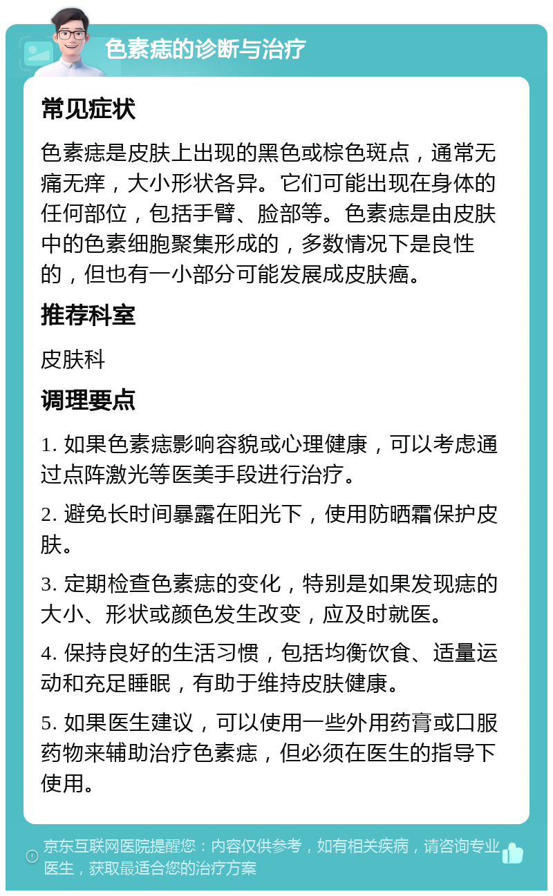 色素痣的诊断与治疗 常见症状 色素痣是皮肤上出现的黑色或棕色斑点，通常无痛无痒，大小形状各异。它们可能出现在身体的任何部位，包括手臂、脸部等。色素痣是由皮肤中的色素细胞聚集形成的，多数情况下是良性的，但也有一小部分可能发展成皮肤癌。 推荐科室 皮肤科 调理要点 1. 如果色素痣影响容貌或心理健康，可以考虑通过点阵激光等医美手段进行治疗。 2. 避免长时间暴露在阳光下，使用防晒霜保护皮肤。 3. 定期检查色素痣的变化，特别是如果发现痣的大小、形状或颜色发生改变，应及时就医。 4. 保持良好的生活习惯，包括均衡饮食、适量运动和充足睡眠，有助于维持皮肤健康。 5. 如果医生建议，可以使用一些外用药膏或口服药物来辅助治疗色素痣，但必须在医生的指导下使用。