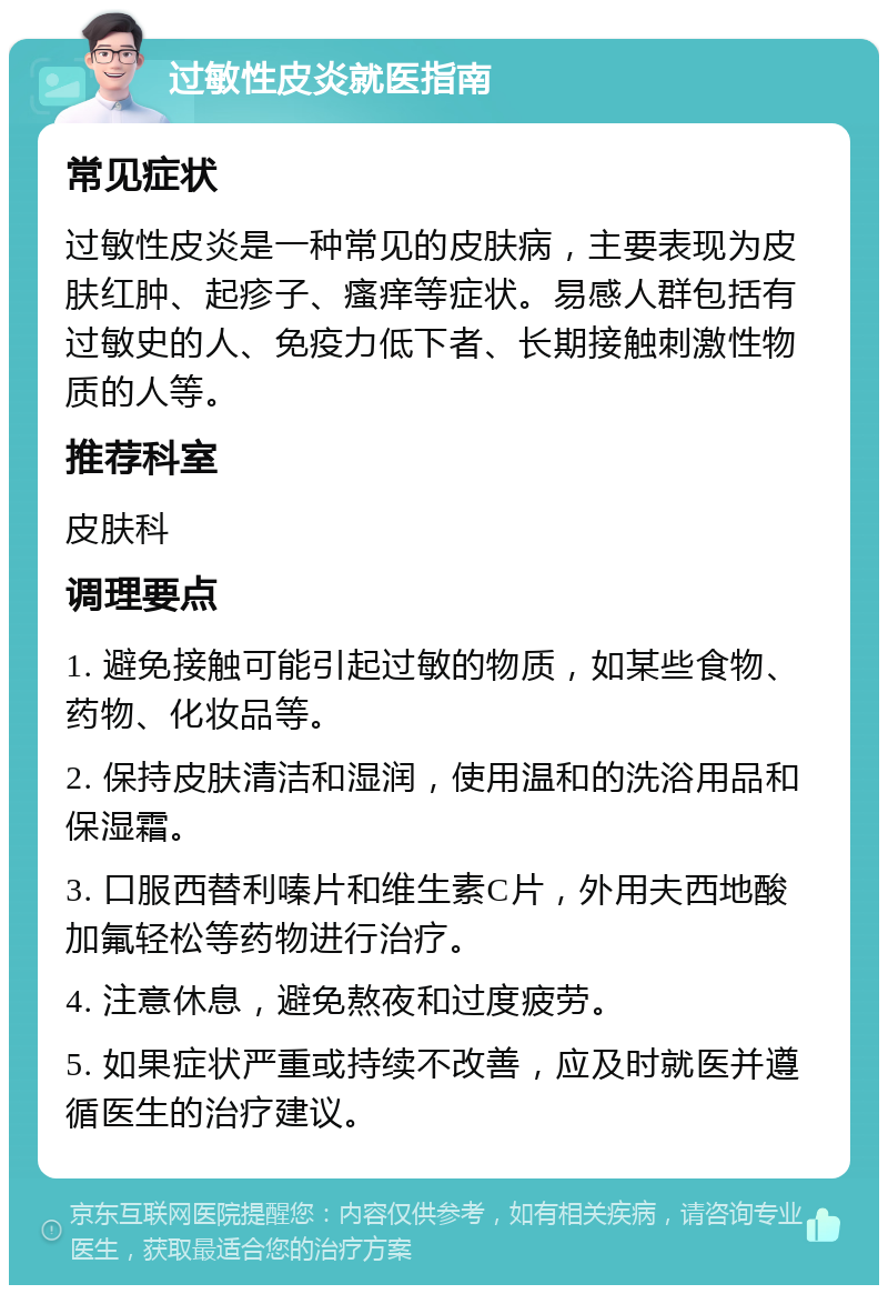 过敏性皮炎就医指南 常见症状 过敏性皮炎是一种常见的皮肤病，主要表现为皮肤红肿、起疹子、瘙痒等症状。易感人群包括有过敏史的人、免疫力低下者、长期接触刺激性物质的人等。 推荐科室 皮肤科 调理要点 1. 避免接触可能引起过敏的物质，如某些食物、药物、化妆品等。 2. 保持皮肤清洁和湿润，使用温和的洗浴用品和保湿霜。 3. 口服西替利嗪片和维生素C片，外用夫西地酸加氟轻松等药物进行治疗。 4. 注意休息，避免熬夜和过度疲劳。 5. 如果症状严重或持续不改善，应及时就医并遵循医生的治疗建议。